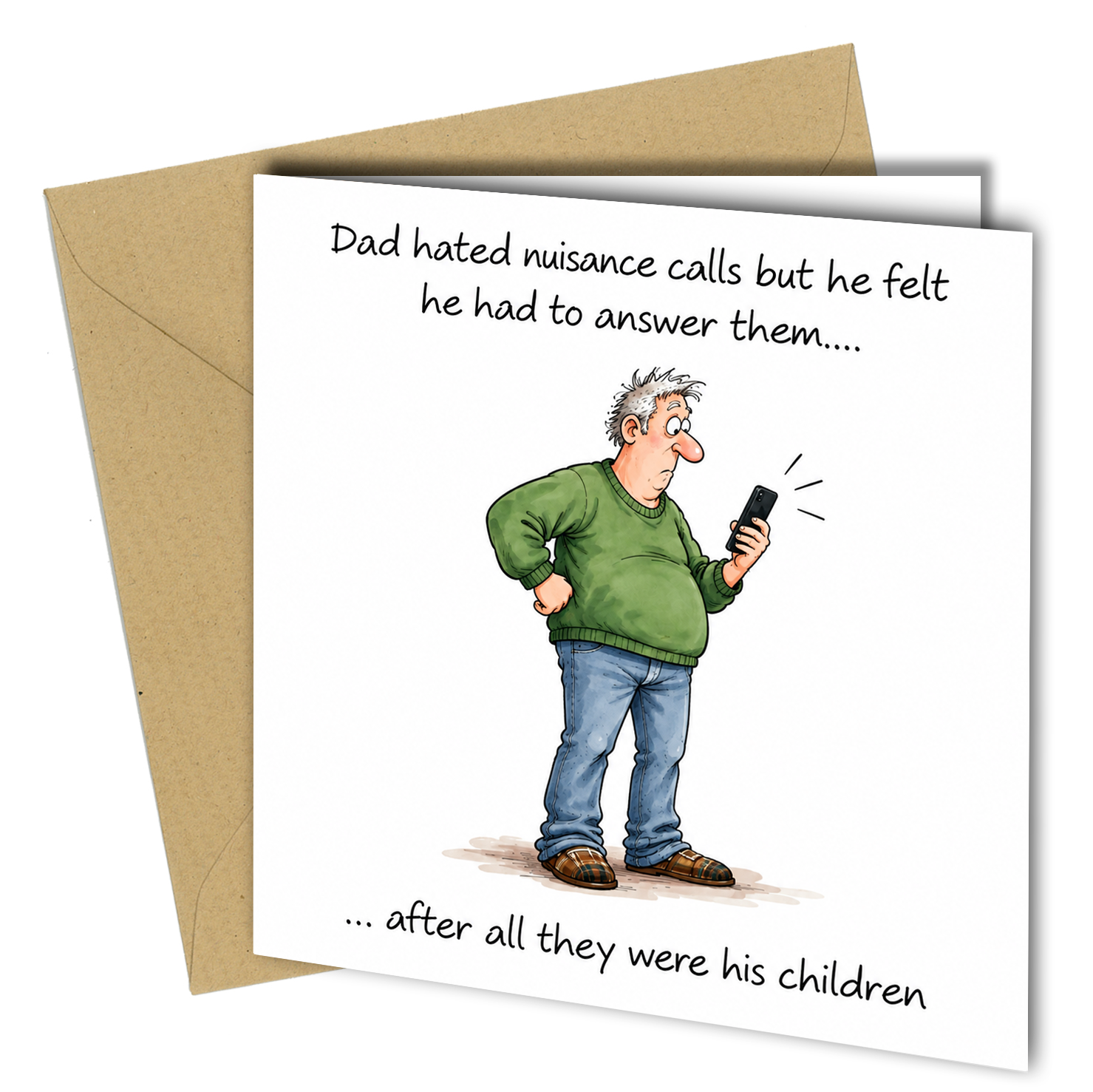 Make Dad laugh with this funny greeting card featuring the line:
“Dad hated nuisance calls but he felt he had to answer them… after all they were his children.”
A light-hearted card suitable for a birthday, Father’s Day or just because, perfect for dads who are always getting calls from their children.
Printed on quality card and supplied with a matching envelope.
Product Details
- 150 x 150mm square card
- Suitable for Birthday or Father’s Day
- Funny Dad and family humour
- Blank inside for your own messa